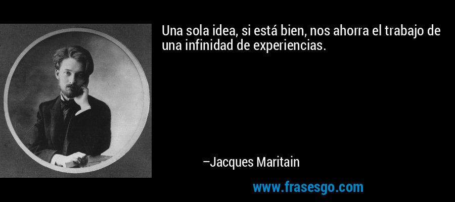 Una sola idea, si está bien, nos ahorra el trabajo de una infinidad de experiencias. – Jacques Maritain