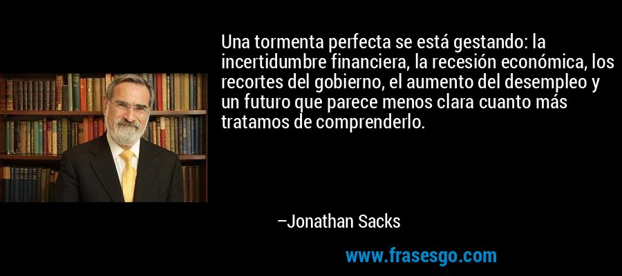 Una tormenta perfecta se está gestando: la incertidumbre financiera, la recesión económica, los recortes del gobierno, el aumento del desempleo y un futuro que parece menos clara cuanto más tratamos de comprenderlo. – Jonathan Sacks