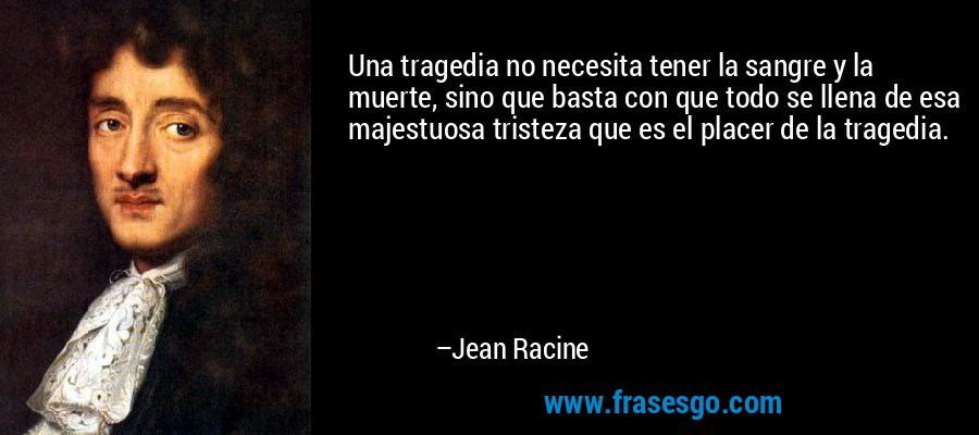 Una tragedia no necesita tener la sangre y la muerte, sino que basta con que todo se llena de esa majestuosa tristeza que es el placer de la tragedia. – Jean Racine