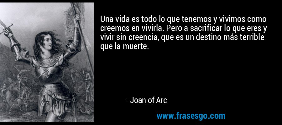 Una vida es todo lo que tenemos y vivimos como creemos en vivirla. Pero a sacrificar lo que eres y vivir sin creencia, que es un destino más terrible que la muerte. – Joan of Arc