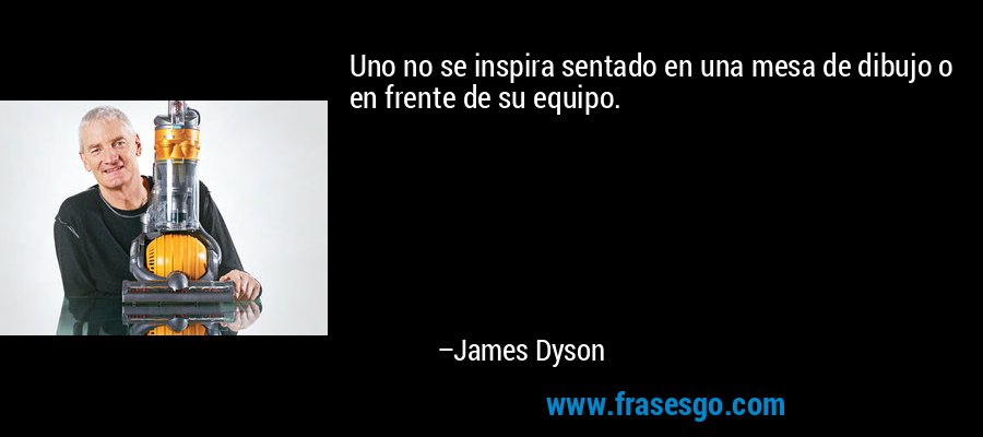 Uno no se inspira sentado en una mesa de dibujo o en frente de su equipo. – James Dyson