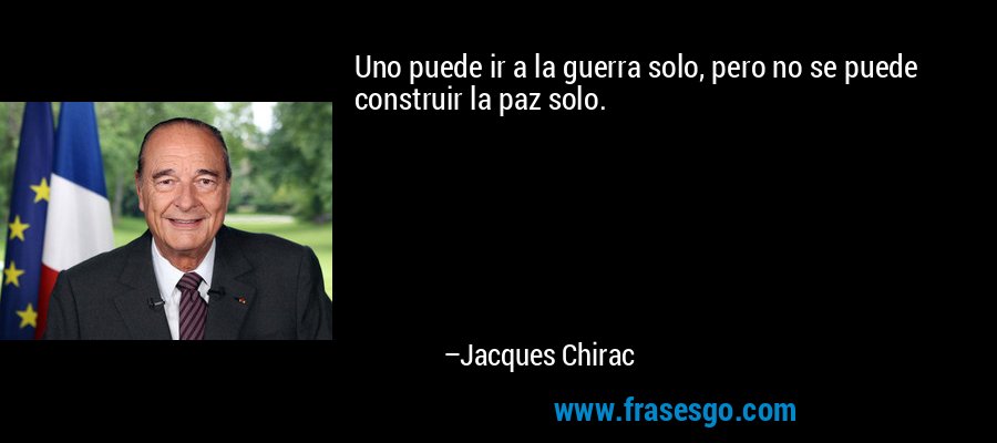 Uno puede ir a la guerra solo, pero no se puede construir la paz solo. – Jacques Chirac