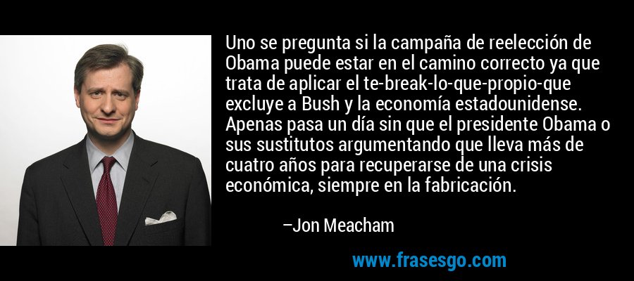 Uno se pregunta si la campaña de reelección de Obama puede estar en el camino correcto ya que trata de aplicar el te-break-lo-que-propio-que excluye a Bush y la economía estadounidense. Apenas pasa un día sin que el presidente Obama o sus sustitutos argumentando que lleva más de cuatro años para recuperarse de una crisis económica, siempre en la fabricación. – Jon Meacham
