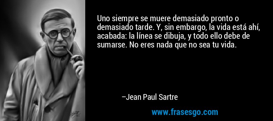 Uno siempre se muere demasiado pronto o demasiado tarde. Y, sin embargo, la vida está ahí, acabada: la línea se dibuja, y todo ello debe de sumarse. No eres nada que no sea tu vida. – Jean Paul Sartre