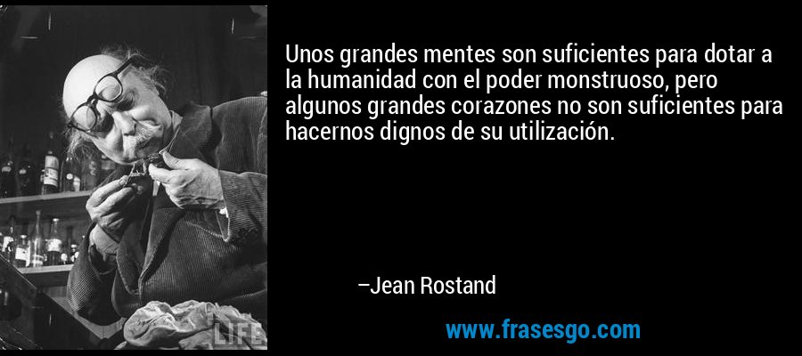 Unos grandes mentes son suficientes para dotar a la humanidad con el poder monstruoso, pero algunos grandes corazones no son suficientes para hacernos dignos de su utilización. – Jean Rostand