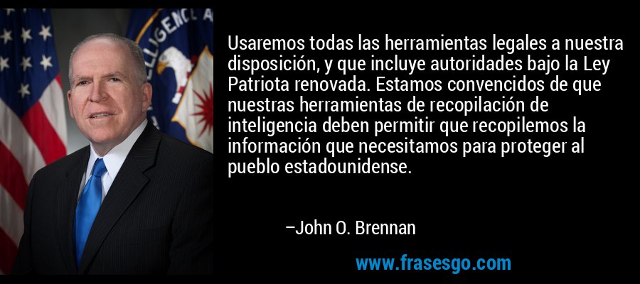 Usaremos todas las herramientas legales a nuestra disposición, y que incluye autoridades bajo la Ley Patriota renovada. Estamos convencidos de que nuestras herramientas de recopilación de inteligencia deben permitir que recopilemos la información que necesitamos para proteger al pueblo estadounidense. – John O. Brennan