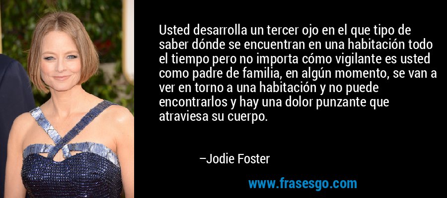 Usted desarrolla un tercer ojo en el que tipo de saber dónde se encuentran en una habitación todo el tiempo pero no importa cómo vigilante es usted como padre de familia, en algún momento, se van a ver en torno a una habitación y no puede encontrarlos y hay una dolor punzante que atraviesa su cuerpo. – Jodie Foster