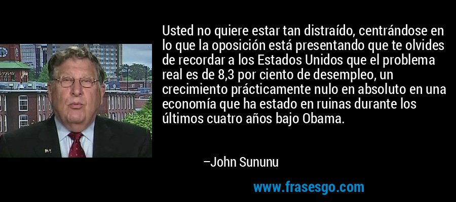Usted no quiere estar tan distraído, centrándose en lo que la oposición está presentando que te olvides de recordar a los Estados Unidos que el problema real es de 8,3 por ciento de desempleo, un crecimiento prácticamente nulo en absoluto en una economía que ha estado en ruinas durante los últimos cuatro años bajo Obama. – John Sununu