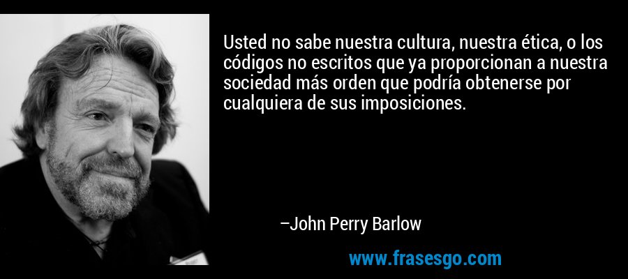 Usted no sabe nuestra cultura, nuestra ética, o los códigos no escritos que ya proporcionan a nuestra sociedad más orden que podría obtenerse por cualquiera de sus imposiciones. – John Perry Barlow