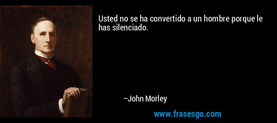 Usted no se ha convertido a un hombre porque le has silenciado. – John Morley