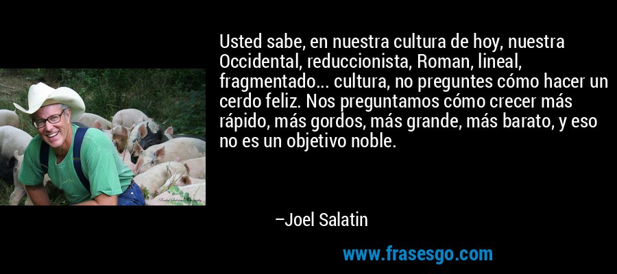 Usted sabe, en nuestra cultura de hoy, nuestra Occidental, reduccionista, Roman, lineal, fragmentado... cultura, no preguntes cómo hacer un cerdo feliz. Nos preguntamos cómo crecer más rápido, más gordos, más grande, más barato, y eso no es un objetivo noble. – Joel Salatin