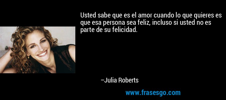 Usted sabe que es el amor cuando lo que quieres es que esa persona sea feliz, incluso si usted no es parte de su felicidad. – Julia Roberts