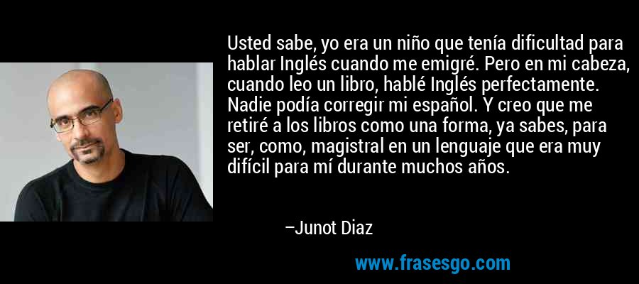 Usted sabe, yo era un niño que tenía dificultad para hablar Inglés cuando me emigré. Pero en mi cabeza, cuando leo un libro, hablé Inglés perfectamente. Nadie podía corregir mi español. Y creo que me retiré a los libros como una forma, ya sabes, para ser, como, magistral en un lenguaje que era muy difícil para mí durante muchos años. – Junot Diaz