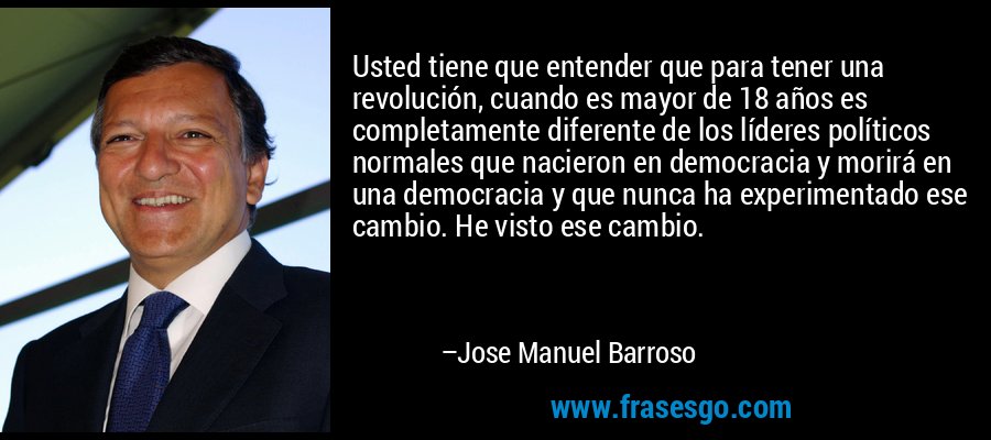 Usted tiene que entender que para tener una revolución, cuando es mayor de 18 años es completamente diferente de los líderes políticos normales que nacieron en democracia y morirá en una democracia y que nunca ha experimentado ese cambio. He visto ese cambio. – Jose Manuel Barroso