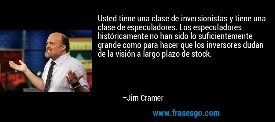 Usted tiene una clase de inversionistas y tiene una clase de especuladores. Los especuladores históricamente no han sido lo suficientemente grande como para hacer que los inversores dudan de la visión a largo plazo de stock. – Jim Cramer