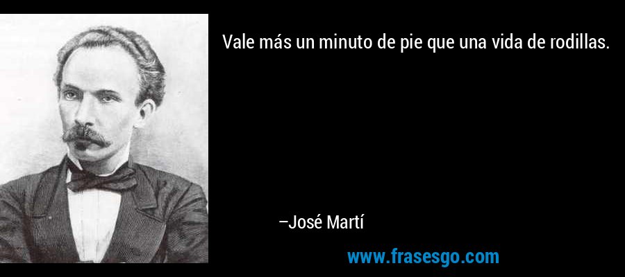 Vale más un minuto de pie que una vida de rodillas. – José Martí