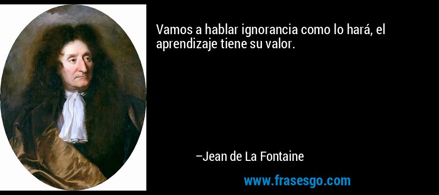 Vamos a hablar ignorancia como lo hará, el aprendizaje tiene su valor. – Jean de La Fontaine