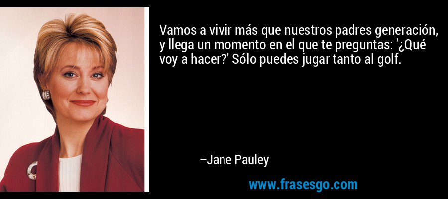 Vamos a vivir más que nuestros padres generación, y llega un momento en el que te preguntas: '¿Qué voy a hacer?' Sólo puedes jugar tanto al golf. – Jane Pauley