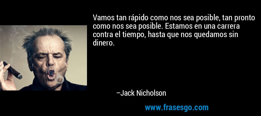 Vamos tan rápido como nos sea posible, tan pronto como nos sea posible. Estamos en una carrera contra el tiempo, hasta que nos quedamos sin dinero. – Jack Nicholson