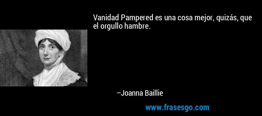 Vanidad Pampered es una cosa mejor, quizás, que el orgullo hambre. – Joanna Baillie