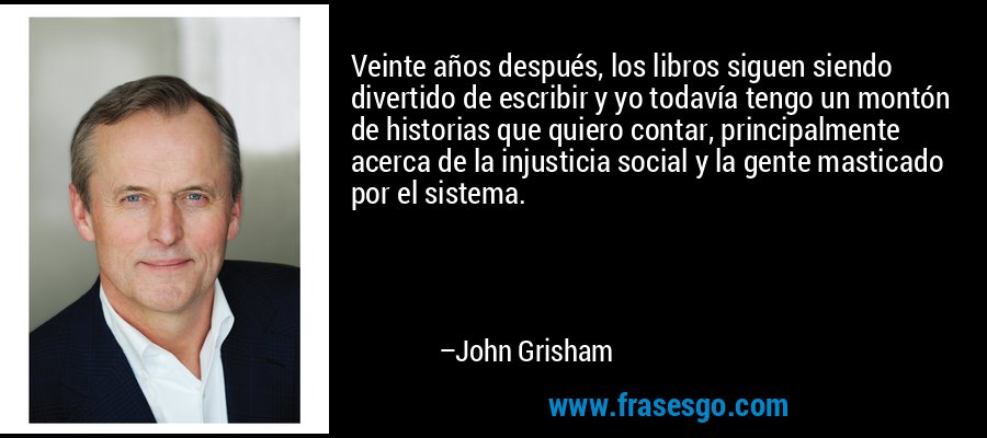 Veinte años después, los libros siguen siendo divertido de escribir y yo todavía tengo un montón de historias que quiero contar, principalmente acerca de la injusticia social y la gente masticado por el sistema. – John Grisham