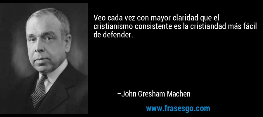 Veo cada vez con mayor claridad que el cristianismo consistente es la cristiandad más fácil de defender. – John Gresham Machen