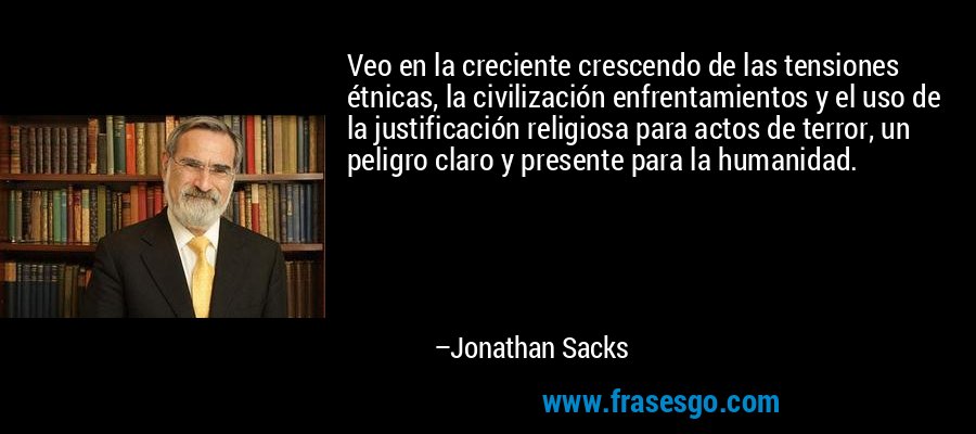 Veo en la creciente crescendo de las tensiones étnicas, la civilización enfrentamientos y el uso de la justificación religiosa para actos de terror, un peligro claro y presente para la humanidad. – Jonathan Sacks