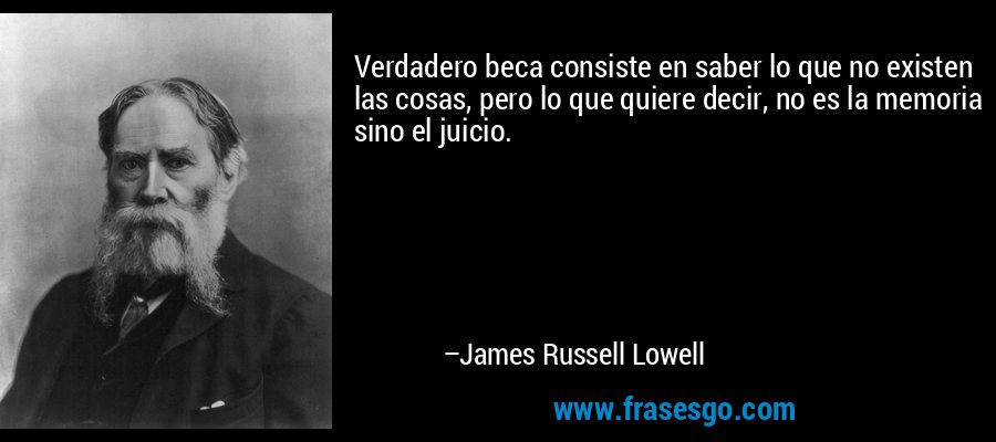 Verdadero beca consiste en saber lo que no existen las cosas, pero lo que quiere decir, no es la memoria sino el juicio. – James Russell Lowell