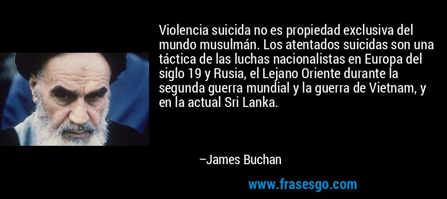 Violencia suicida no es propiedad exclusiva del mundo musulmán. Los atentados suicidas son una táctica de las luchas nacionalistas en Europa del siglo 19 y Rusia, el Lejano Oriente durante la segunda guerra mundial y la guerra de Vietnam, y en la actual Sri Lanka. – James Buchan