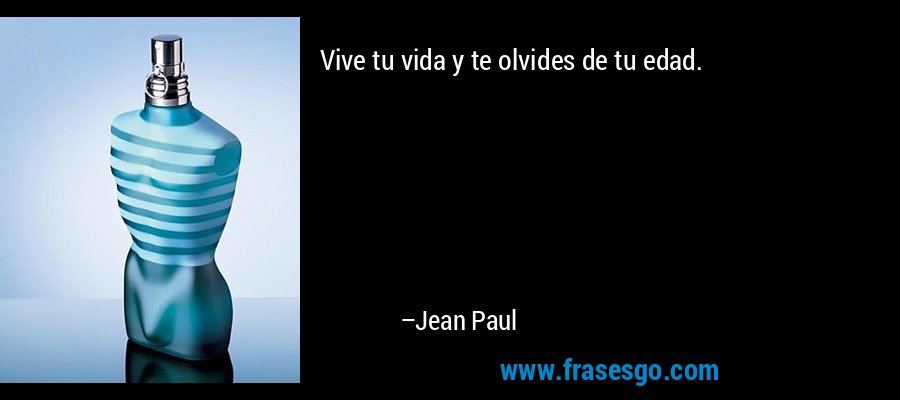 Vive tu vida y te olvides de tu edad. – Jean Paul