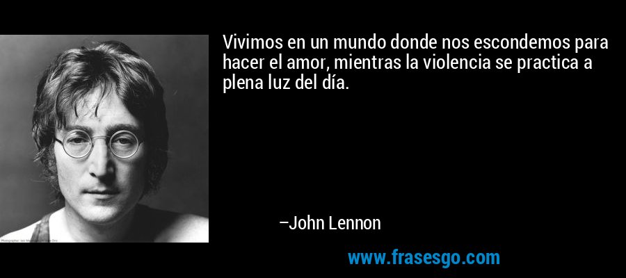 Vivimos en un mundo donde nos escondemos para hacer el amor, mientras la violencia se practica a plena luz del día. – John Lennon