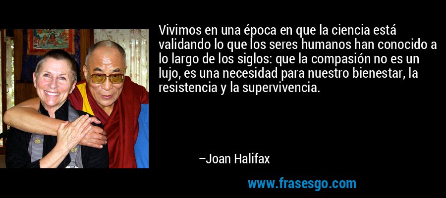 Vivimos en una época en que la ciencia está validando lo que los seres humanos han conocido a lo largo de los siglos: que la compasión no es un lujo, es una necesidad para nuestro bienestar, la resistencia y la supervivencia. – Joan Halifax