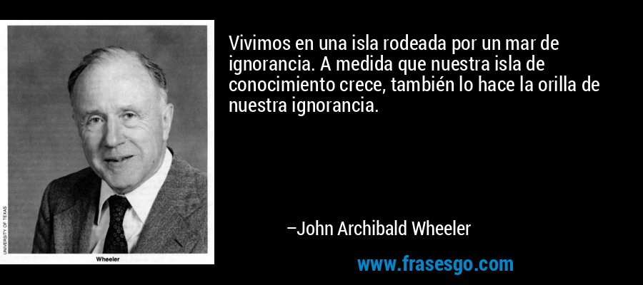 Vivimos en una isla rodeada por un mar de ignorancia. A medida que nuestra isla de conocimiento crece, también lo hace la orilla de nuestra ignorancia. – John Archibald Wheeler