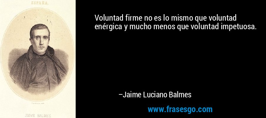 Voluntad firme no es lo mismo que voluntad enérgica y mucho menos que voluntad impetuosa. – Jaime Luciano Balmes