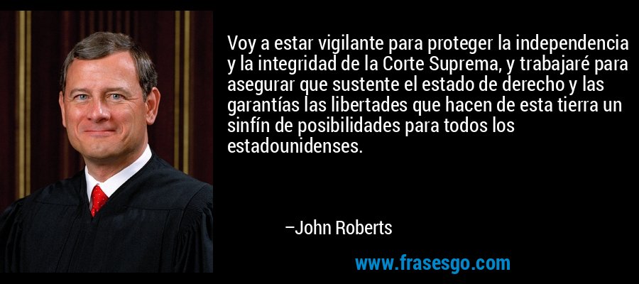 Voy a estar vigilante para proteger la independencia y la integridad de la Corte Suprema, y ​​trabajaré para asegurar que sustente el estado de derecho y las garantías las libertades que hacen de esta tierra un sinfín de posibilidades para todos los estadounidenses. – John Roberts