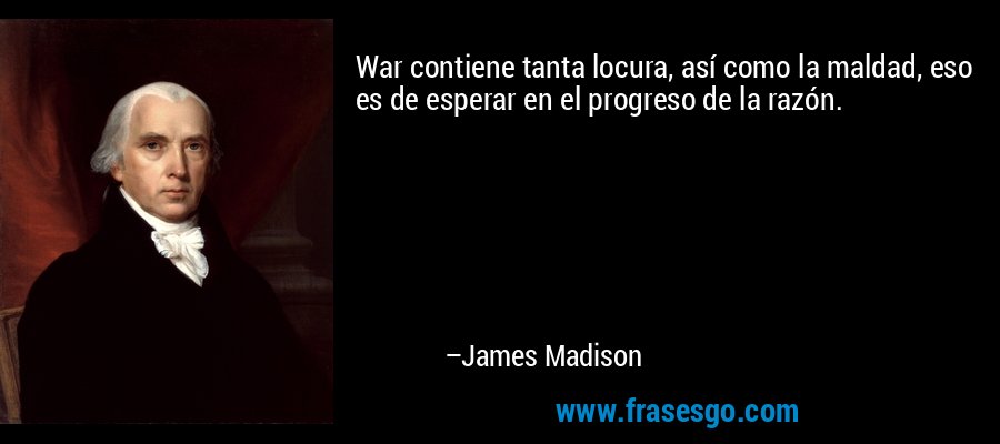 War contiene tanta locura, así como la maldad, eso es de esperar en el progreso de la razón. – James Madison