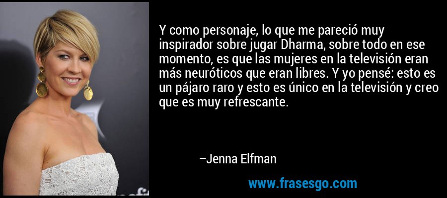 Y como personaje, lo que me pareció muy inspirador sobre jugar Dharma, sobre todo en ese momento, es que las mujeres en la televisión eran más neuróticos que eran libres. Y yo pensé: esto es un pájaro raro y esto es único en la televisión y creo que es muy refrescante. – Jenna Elfman