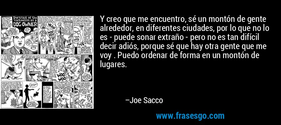 Y creo que me encuentro, sé un montón de gente alrededor, en diferentes ciudades, por lo que no lo es - puede sonar extraño - pero no es tan difícil decir adiós, porque sé que hay otra gente que me voy . Puedo ordenar de forma en un montón de lugares. – Joe Sacco