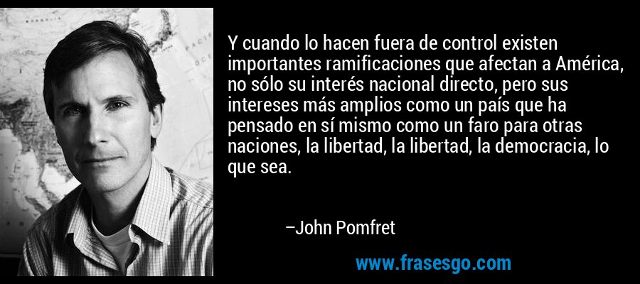 Y cuando lo hacen fuera de control existen importantes ramificaciones que afectan a América, no sólo su interés nacional directo, pero sus intereses más amplios como un país que ha pensado en sí mismo como un faro para otras naciones, la libertad, la libertad, la democracia, lo que sea. – John Pomfret