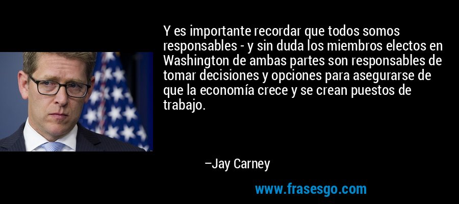 Y es importante recordar que todos somos responsables - y sin duda los miembros electos en Washington de ambas partes son responsables de tomar decisiones y opciones para asegurarse de que la economía crece y se crean puestos de trabajo. – Jay Carney
