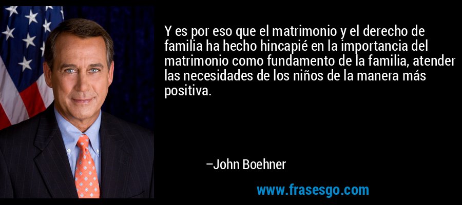 Y es por eso que el matrimonio y el derecho de familia ha hecho hincapié en la importancia del matrimonio como fundamento de la familia, atender las necesidades de los niños de la manera más positiva. – John Boehner