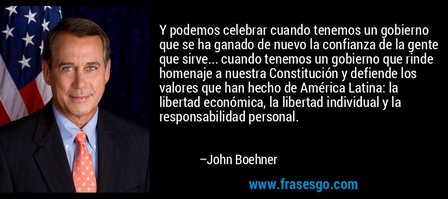 Y podemos celebrar cuando tenemos un gobierno que se ha ganado de nuevo la confianza de la gente que sirve... cuando tenemos un gobierno que rinde homenaje a nuestra Constitución y defiende los valores que han hecho de América Latina: la libertad económica, la libertad individual y la responsabilidad personal. – John Boehner