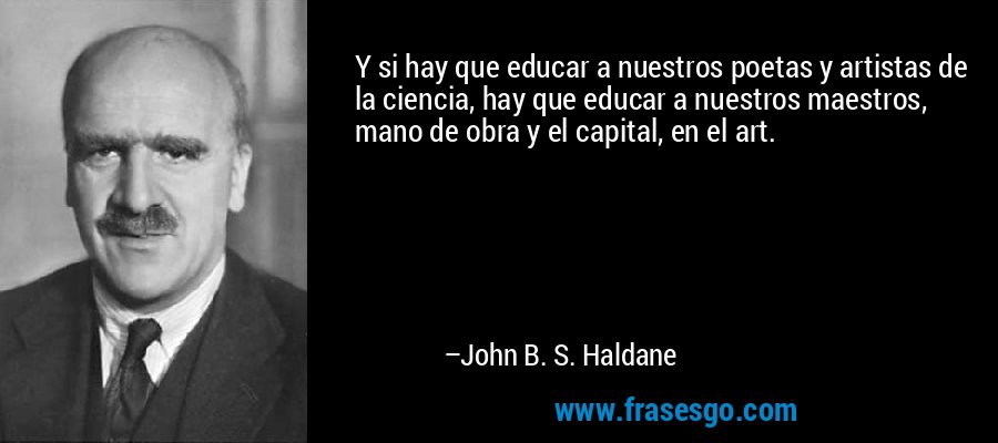 Y si hay que educar a nuestros poetas y artistas de la ciencia, hay que educar a nuestros maestros, mano de obra y el capital, en el art. – John B. S. Haldane