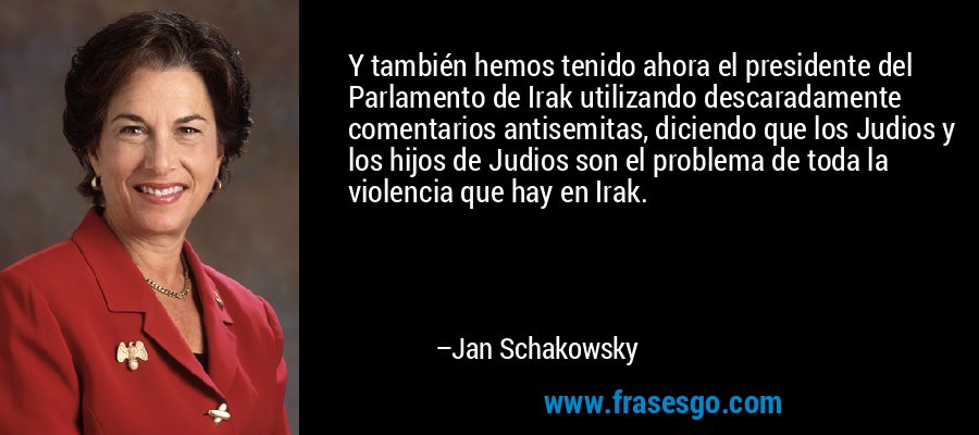 Y también hemos tenido ahora el presidente del Parlamento de Irak utilizando descaradamente comentarios antisemitas, diciendo que los Judios y los hijos de Judios son el problema de toda la violencia que hay en Irak. – Jan Schakowsky