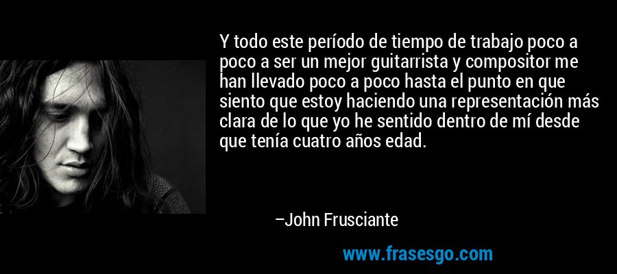 Y todo este período de tiempo de trabajo poco a poco a ser un mejor guitarrista y compositor me han llevado poco a poco hasta el punto en que siento que estoy haciendo una representación más clara de lo que yo he sentido dentro de mí desde que tenía cuatro años edad. – John Frusciante