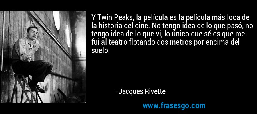 Y Twin Peaks, la película es la película más loca de la historia del cine. No tengo idea de lo que pasó, no tengo idea de lo que vi, lo único que sé es que me fui al teatro flotando dos metros por encima del suelo. – Jacques Rivette