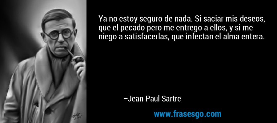 Ya no estoy seguro de nada. Si saciar mis deseos, que el pecado pero me entrego a ellos, y si me niego a satisfacerlas, que infectan el alma entera. – Jean-Paul Sartre