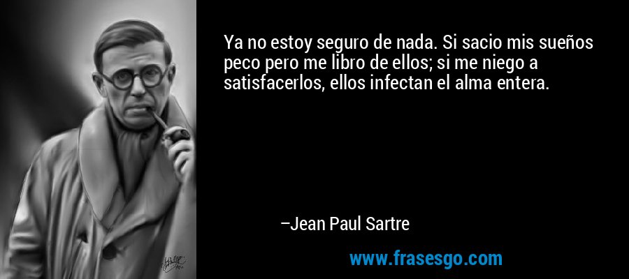 Ya no estoy seguro de nada. Si sacio mis sueños peco pero me libro de ellos; si me niego a satisfacerlos, ellos infectan el alma entera. – Jean Paul Sartre