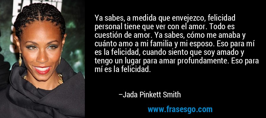Ya sabes, a medida que envejezco, felicidad personal tiene que ver con el amor. Todo es cuestión de amor. Ya sabes, cómo me amaba y cuánto amo a mi familia y mi esposo. Eso para mí es la felicidad, cuando siento que soy amado y tengo un lugar para amar profundamente. Eso para mí es la felicidad. – Jada Pinkett Smith