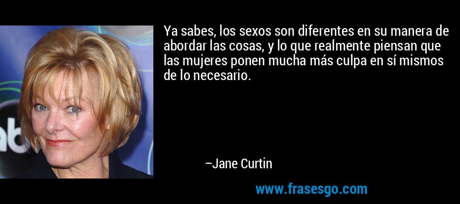 Ya sabes, los sexos son diferentes en su manera de abordar las cosas, y lo que realmente piensan que las mujeres ponen mucha más culpa en sí mismos de lo necesario. – Jane Curtin